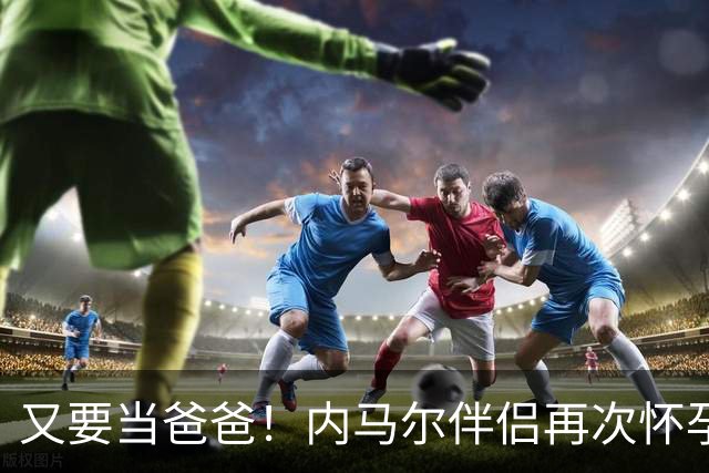 又要当爸爸！内马尔伴侣再次怀孕 两人将迎第三个女儿